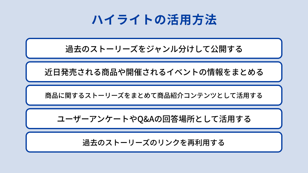 Instagramにおけるハイライトの活用方法は、過去のストーリーズをジャンル分けして公開する、近日発売される商品や開催されるイベントの情報をまとめる、商品に関するストーリーズをまとめて商品紹介コンテンツとして活用する、ユーザーアンケートやQ&Aの回答場所として活用する、過去のストーリーズのリンクを再利用する、の5つがある。
